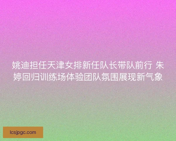 姚迪担任天津女排新任队长带队前行 朱婷回归训练场体验团队氛围展现新气象