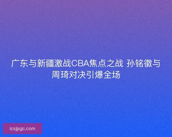 广东与新疆激战CBA焦点之战 孙铭徽与周琦对决引爆全场