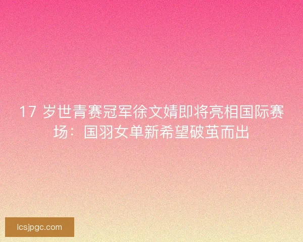 17 岁世青赛冠军徐文婧即将亮相国际赛场：国羽女单新希望破茧而出