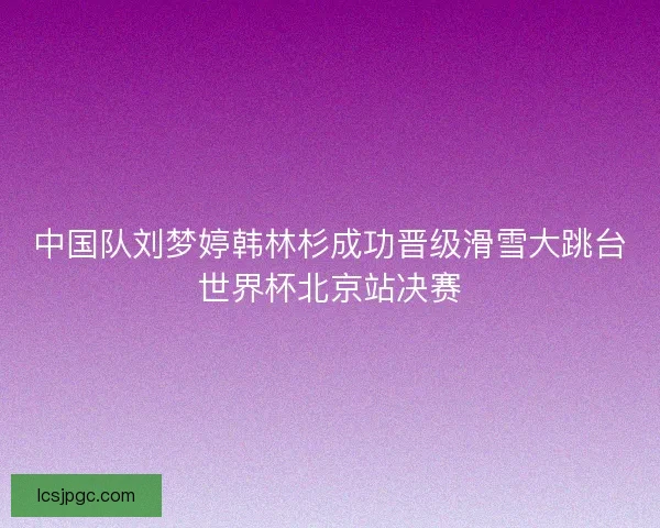 中国队刘梦婷韩林杉成功晋级滑雪大跳台世界杯北京站决赛
