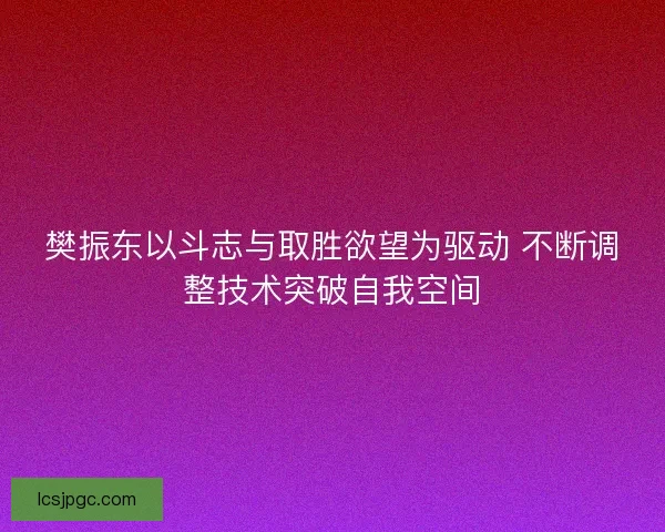 樊振东以斗志与取胜欲望为驱动 不断调整技术突破自我空间