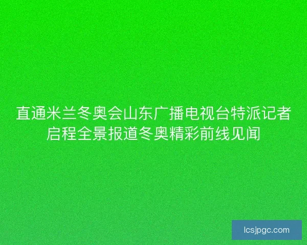直通米兰冬奥会山东广播电视台特派记者启程全景报道冬奥精彩前线见闻