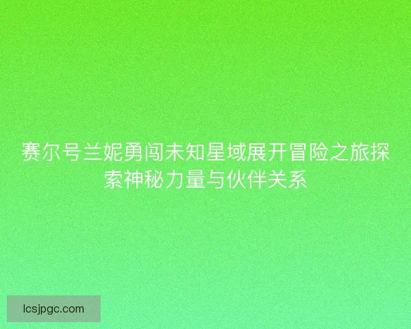 赛尔号兰妮勇闯未知星域展开冒险之旅探索神秘力量与伙伴关系
